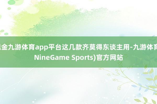 现金九游体育app平台这几款齐莫得东谈主用-九游体育(NineGame Sports)官方网站