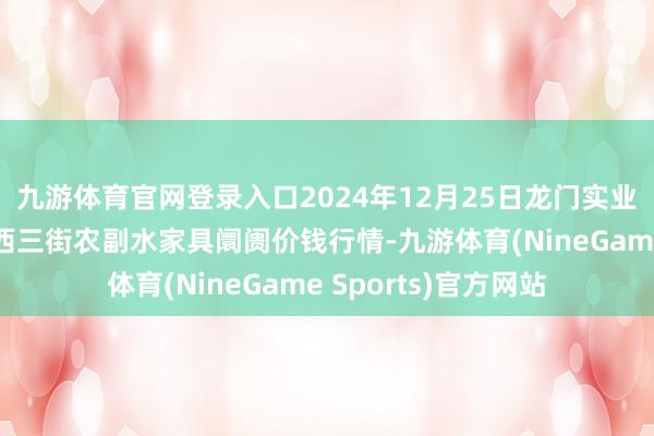 九游体育官网登录入口2024年12月25日龙门实业(集团)有限公司西三街农副水家具阛阓价钱行情-九游体育(NineGame Sports)官方网站