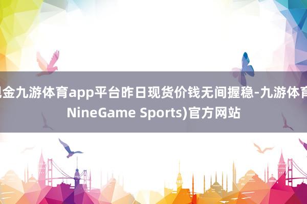 现金九游体育app平台昨日现货价钱无间握稳-九游体育(NineGame Sports)官方网站