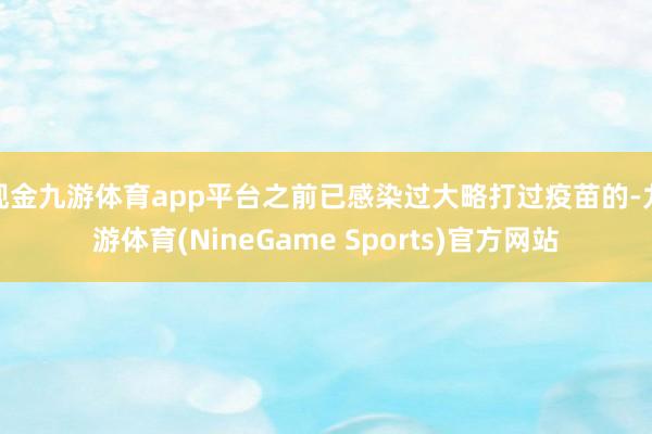 现金九游体育app平台之前已感染过大略打过疫苗的-九游体育(NineGame Sports)官方网站