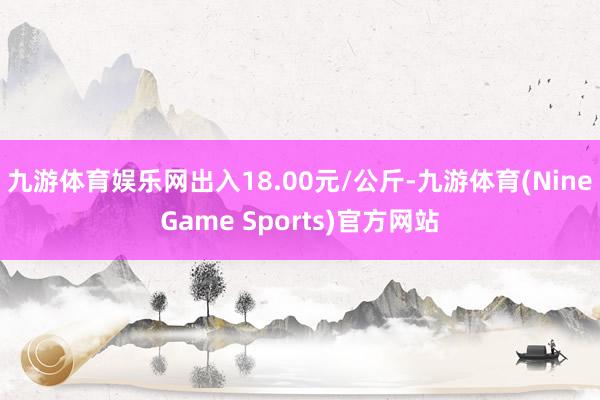 九游体育娱乐网出入18.00元/公斤-九游体育(NineGame Sports)官方网站