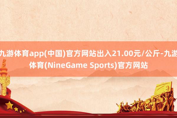 九游体育app(中国)官方网站出入21.00元/公斤-九游体育(NineGame Sports)官方网站