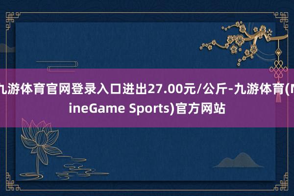 九游体育官网登录入口进出27.00元/公斤-九游体育(NineGame Sports)官方网站