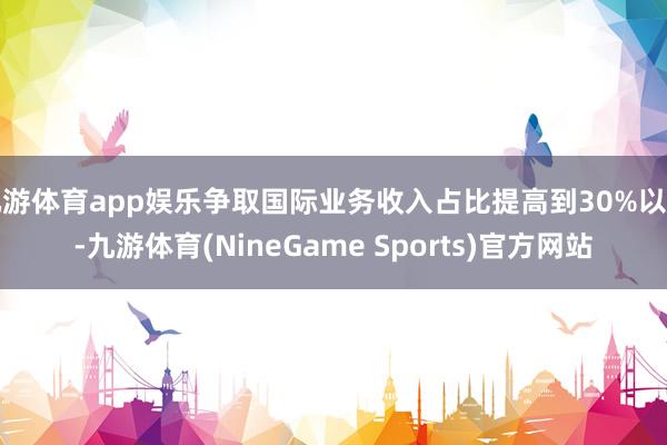 九游体育app娱乐争取国际业务收入占比提高到30%以上-九游体育(NineGame Sports)官方网站
