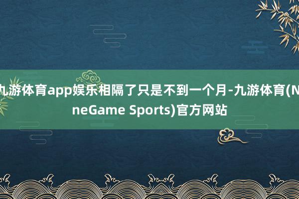 九游体育app娱乐相隔了只是不到一个月-九游体育(NineGame Sports)官方网站