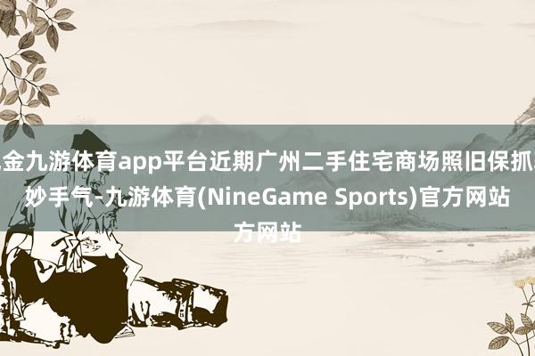 现金九游体育app平台近期广州二手住宅商场照旧保抓较妙手气-九游体育(NineGame Sports)官方网站