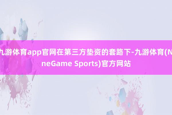 九游体育app官网在第三方垫资的套路下-九游体育(NineGame Sports)官方网站