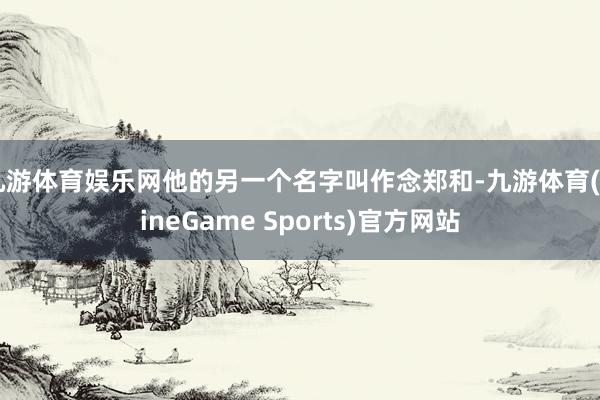 九游体育娱乐网他的另一个名字叫作念郑和-九游体育(NineGame Sports)官方网站