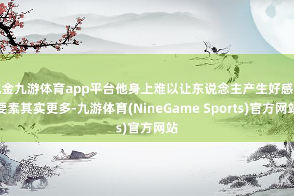 现金九游体育app平台他身上难以让东说念主产生好感的要素其实更多-九游体育(NineGame Sports)官方网站
