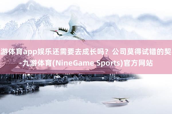 九游体育app娱乐还需要去成长吗？公司莫得试错的契机-九游体育(NineGame Sports)官方网站