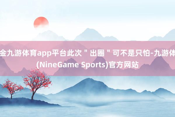 现金九游体育app平台此次＂出圈＂可不是只怕-九游体育(NineGame Sports)官方网站