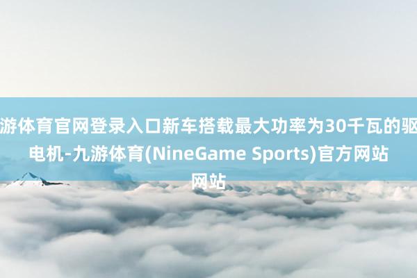 九游体育官网登录入口新车搭载最大功率为30千瓦的驱动电机-九游体育(NineGame Sports)官方网站
