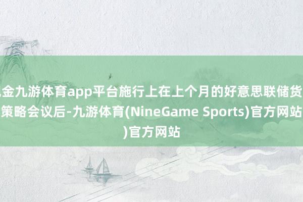 现金九游体育app平台施行上在上个月的好意思联储货币策略会议后-九游体育(NineGame Sports)官方网站
