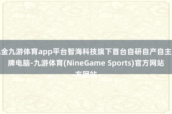 现金九游体育app平台智海科技旗下首台自研自产自主品牌电脑-九游体育(NineGame Sports)官方网站