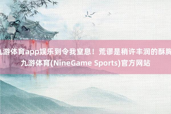 九游体育app娱乐到令我窒息！荒谬是稍许丰润的酥胸-九游体育(NineGame Sports)官方网站