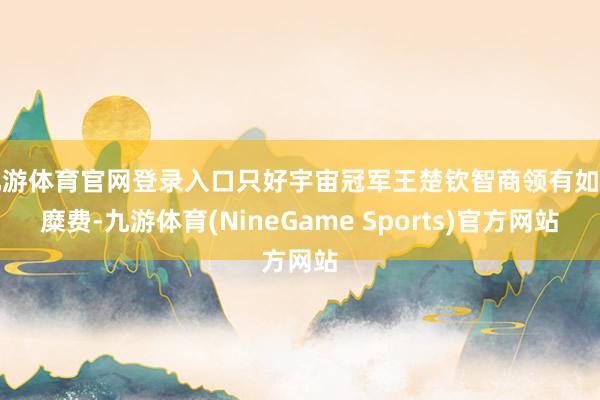 九游体育官网登录入口只好宇宙冠军王楚钦智商领有如斯糜费-九游体育(NineGame Sports)官方网站