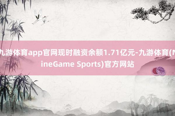 九游体育app官网现时融资余额1.71亿元-九游体育(NineGame Sports)官方网站