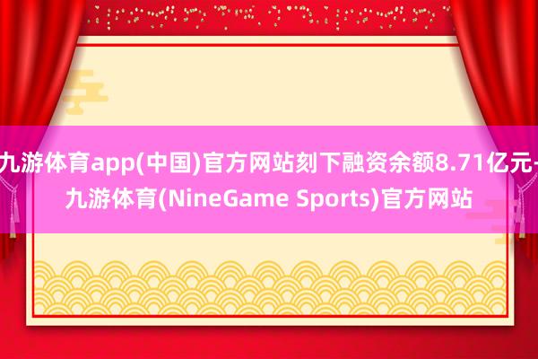九游体育app(中国)官方网站刻下融资余额8.71亿元-九游体育(NineGame Sports)官方网站