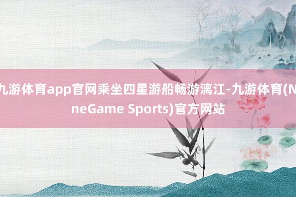 九游体育app官网乘坐四星游船畅游漓江-九游体育(NineGame Sports)官方网站