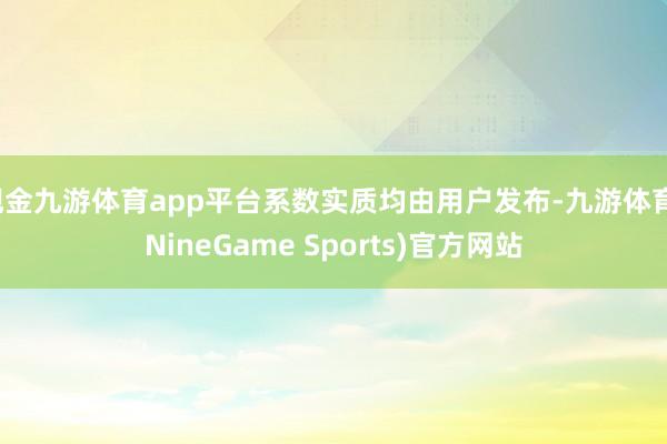 现金九游体育app平台系数实质均由用户发布-九游体育(NineGame Sports)官方网站