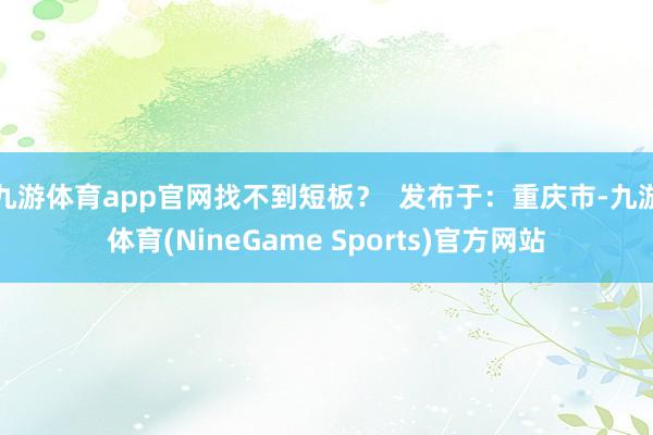 九游体育app官网找不到短板？  发布于：重庆市-九游体育(NineGame Sports)官方网站