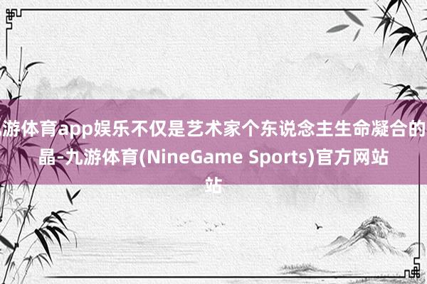 九游体育app娱乐不仅是艺术家个东说念主生命凝合的结晶-九游体育(NineGame Sports)官方网站