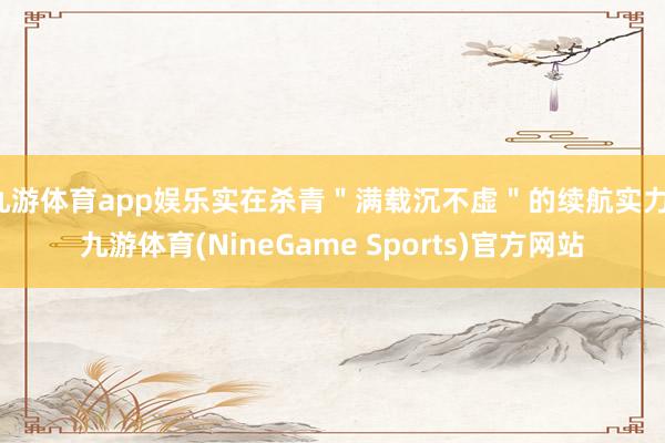 九游体育app娱乐实在杀青＂满载沉不虚＂的续航实力-九游体育(NineGame Sports)官方网站