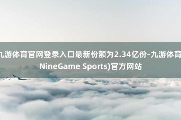 九游体育官网登录入口最新份额为2.34亿份-九游体育(NineGame Sports)官方网站