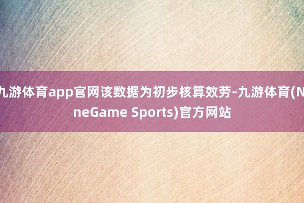 九游体育app官网该数据为初步核算效劳-九游体育(NineGame Sports)官方网站