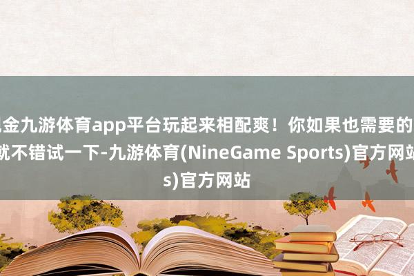 现金九游体育app平台玩起来相配爽！你如果也需要的话就不错试一下-九游体育(NineGame Sports)官方网站