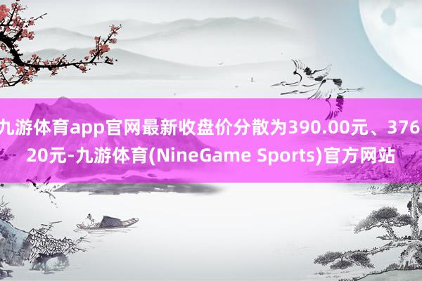 九游体育app官网最新收盘价分散为390.00元、376.20元-九游体育(NineGame Sports)官方网站