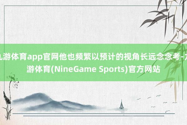 九游体育app官网他也频繁以预计的视角长远念念考-九游体育(NineGame Sports)官方网站