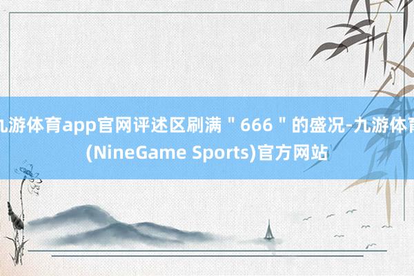 九游体育app官网评述区刷满＂666＂的盛况-九游体育(NineGame Sports)官方网站
