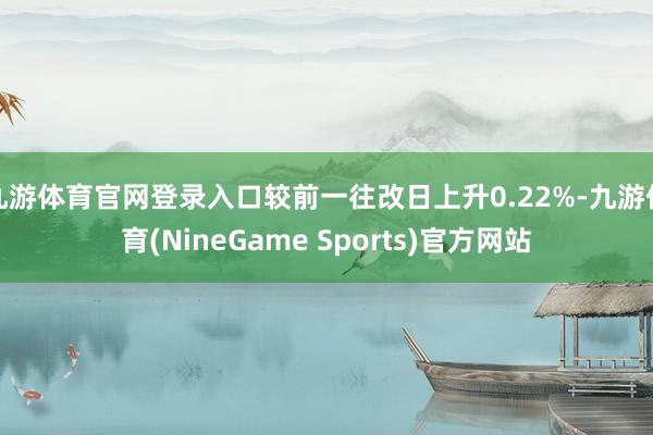 九游体育官网登录入口较前一往改日上升0.22%-九游体育(NineGame Sports)官方网站
