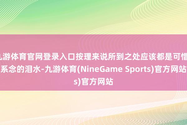 九游体育官网登录入口按理来说所到之处应该都是可惜、系念的泪水-九游体育(NineGame Sports)官方网站