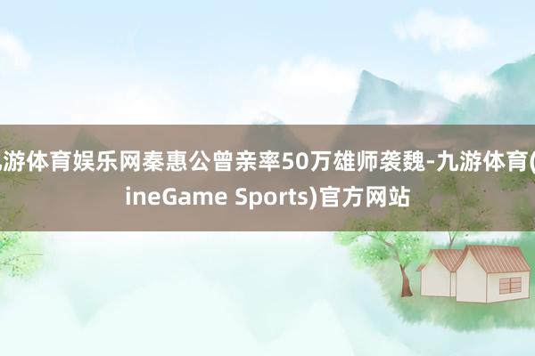 九游体育娱乐网秦惠公曾亲率50万雄师袭魏-九游体育(NineGame Sports)官方网站
