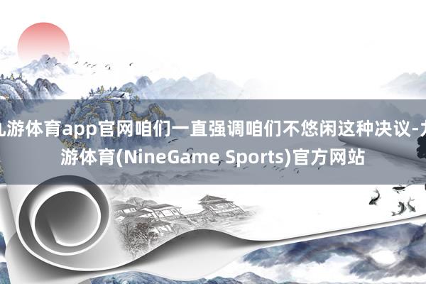 九游体育app官网咱们一直强调咱们不悠闲这种决议-九游体育(NineGame Sports)官方网站