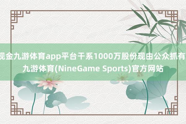 现金九游体育app平台干系1000万股份现由公众抓有-九游体育(NineGame Sports)官方网站