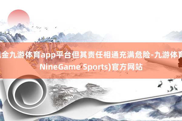现金九游体育app平台但其责任相通充满危险-九游体育(NineGame Sports)官方网站
