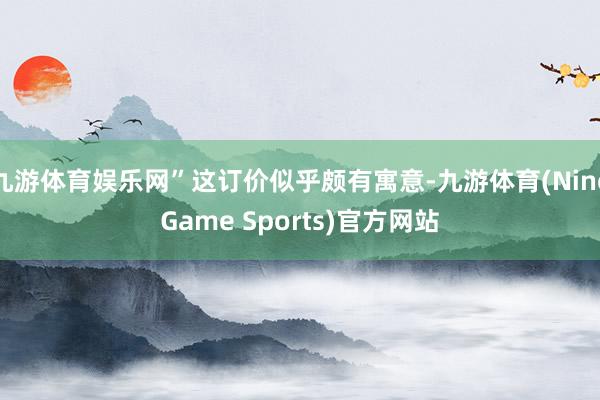 九游体育娱乐网”这订价似乎颇有寓意-九游体育(NineGame Sports)官方网站