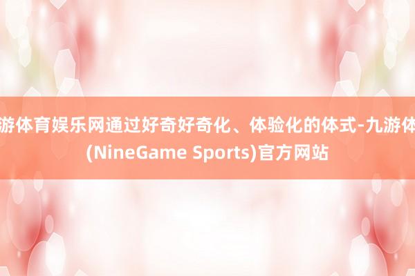 九游体育娱乐网通过好奇好奇化、体验化的体式-九游体育(NineGame Sports)官方网站
