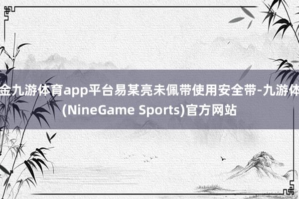 现金九游体育app平台易某亮未佩带使用安全带-九游体育(NineGame Sports)官方网站