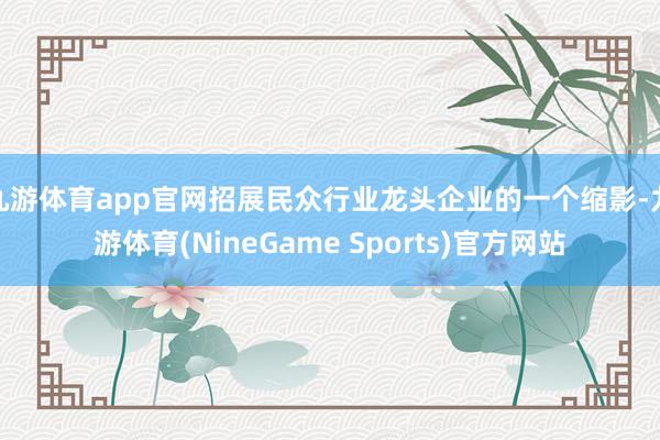 九游体育app官网招展民众行业龙头企业的一个缩影-九游体育(NineGame Sports)官方网站