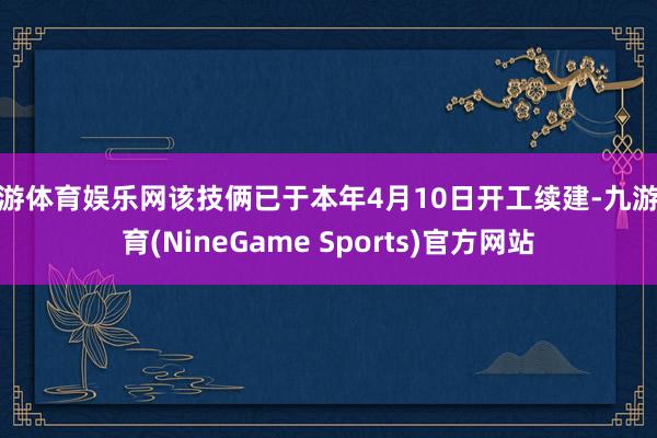 九游体育娱乐网该技俩已于本年4月10日开工续建-九游体育(NineGame Sports)官方网站