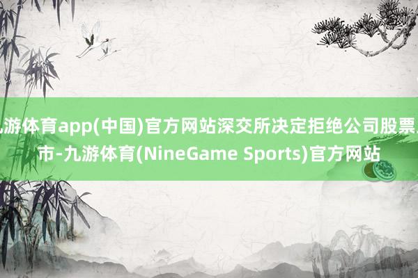 九游体育app(中国)官方网站深交所决定拒绝公司股票上市-九游体育(NineGame Sports)官方网站