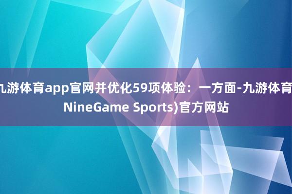 九游体育app官网并优化59项体验：一方面-九游体育(NineGame Sports)官方网站