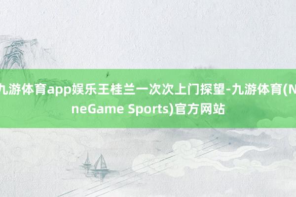 九游体育app娱乐王桂兰一次次上门探望-九游体育(NineGame Sports)官方网站