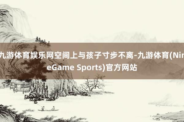 九游体育娱乐网空间上与孩子寸步不离-九游体育(NineGame Sports)官方网站