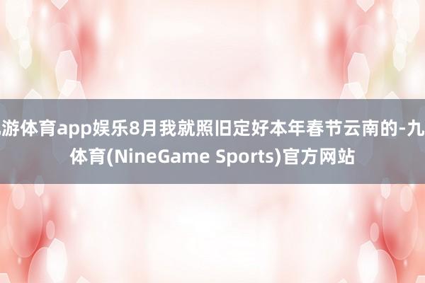 九游体育app娱乐8月我就照旧定好本年春节云南的-九游体育(NineGame Sports)官方网站
