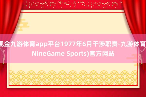 现金九游体育app平台1977年6月干涉职责-九游体育(NineGame Sports)官方网站